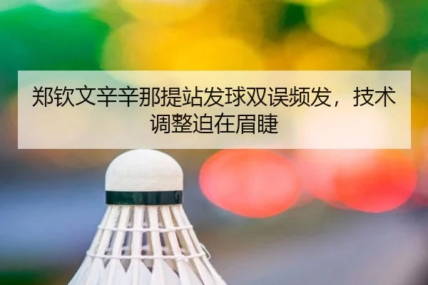 郑钦文辛辛那提站发球双误频发，技术调整迫在眉睫