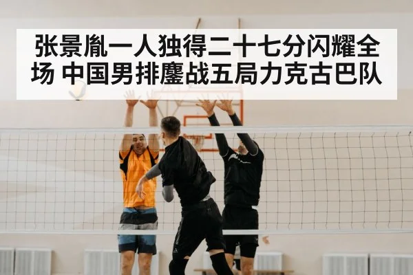 张景胤一人独得二十七分闪耀全场 中国男排鏖战五局力克古巴队