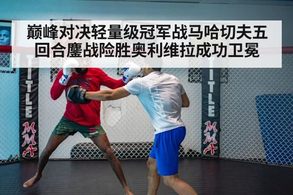 巅峰对决轻量级冠军战马哈切夫五回合鏖战险胜奥利维拉成功卫冕